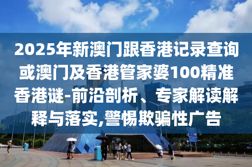 2025年新澳門跟香港記錄查詢或澳門及香港管家婆100精準香港謎-前沿剖析、專家解讀解釋與落實,警惕欺騙性廣告